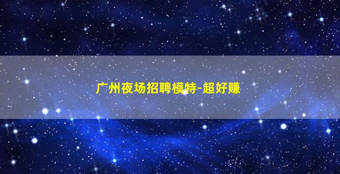 广州夜场招聘模特-超好赚